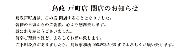 鳥政戸町店は、この度　閉店することとなりました。

皆様の日頃からのご愛顧、心より感謝致します。

誠にありがとうございました。

何卒ご理解のほど、よろしくお願い致します。

ご不明な点がありましたら、鳥政事務所095-893-5966までよろしくお願い致します。