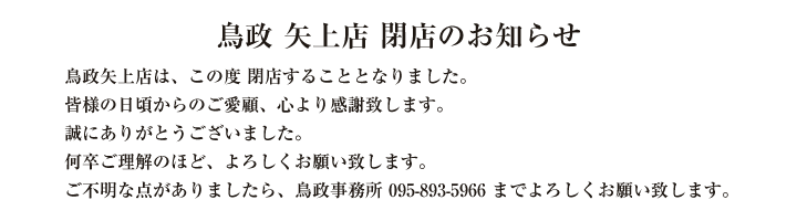 鳥政矢上店は、この度　閉店することとなりました。

皆様の日頃からのご愛顧、心より感謝致します。

誠にありがとうございました。

何卒ご理解のほど、よろしくお願い致します。

ご不明な点がありましたら、鳥政事務所095-893-5966までよろしくお願い致します。